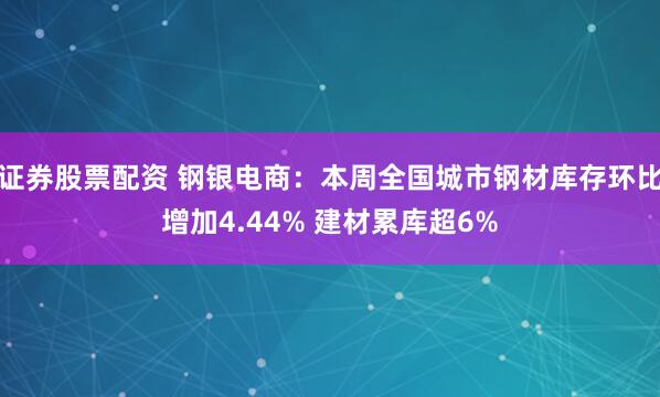 证券股票配资 钢银电商：本周全国城市钢材库存环比增加4.44% 建材累库超6%