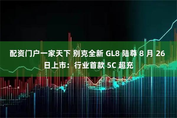 配资门户一家天下 别克全新 GL8 陆尊 8 月 26 日上市：行业首款 5C 超充