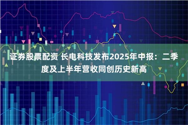 证券股票配资 长电科技发布2025年中报：二季度及上半年营收同创历史新高