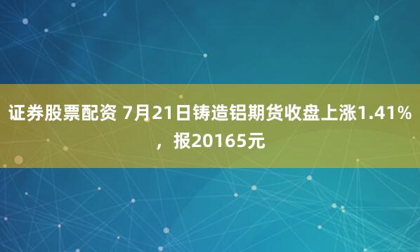 证券股票配资 7月21日铸造铝期货收盘上涨1.41%，报20165元