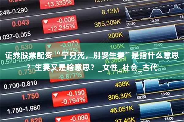 证券股票配资 “宁穷死，别娶生妻”是指什么意思？生妻又是啥意思？_女性_社会_古代