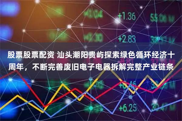股票股票配资 汕头潮阳贵屿探索绿色循环经济十周年，不断完善废旧电子电器拆解完整产业链条