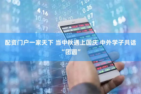 配资门户一家天下 当中秋遇上国庆 中外学子共话“团圆”
