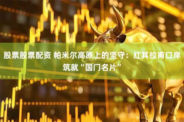 股票股票配资 帕米尔高原上的坚守：红其拉甫口岸筑就“国门名片”