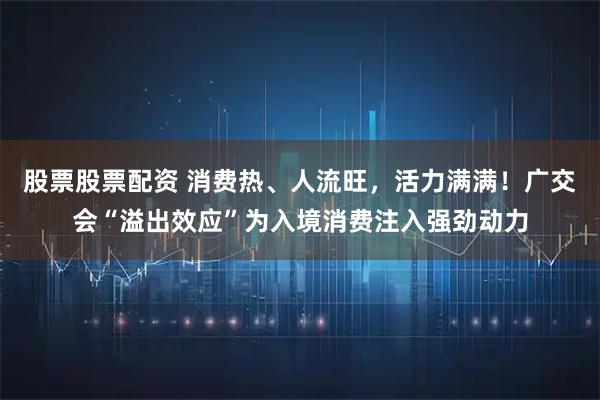 股票股票配资 消费热、人流旺，活力满满！广交会“溢出效应”为入境消费注入强劲动力