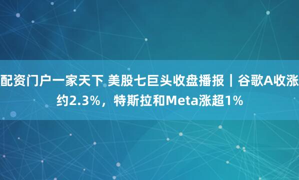 配资门户一家天下 美股七巨头收盘播报｜谷歌A收涨约2.3%，特斯拉和Meta涨超1%