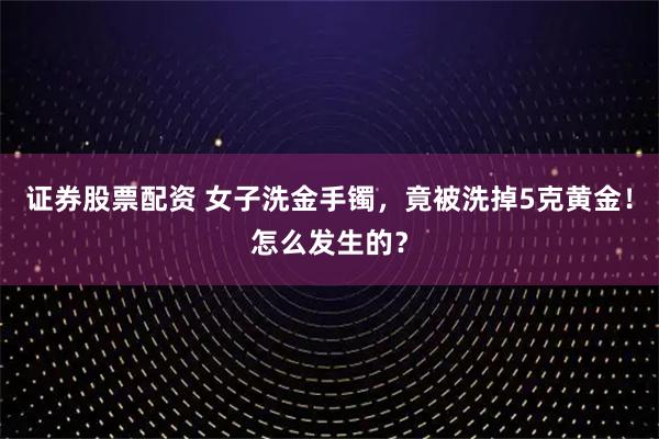 证券股票配资 女子洗金手镯，竟被洗掉5克黄金！怎么发生的？