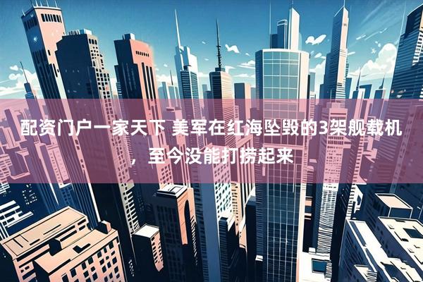 配资门户一家天下 美军在红海坠毁的3架舰载机，至今没能打捞起来