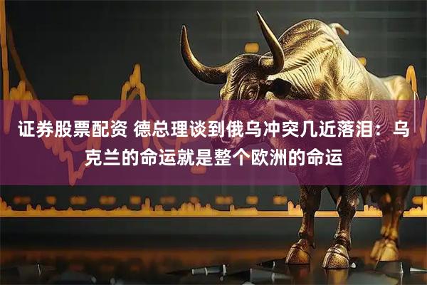 证券股票配资 德总理谈到俄乌冲突几近落泪：乌克兰的命运就是整个欧洲的命运