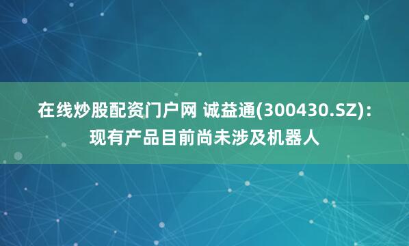 在线炒股配资门户网 诚益通(300430.SZ)：现有产品目前尚未涉及机器人