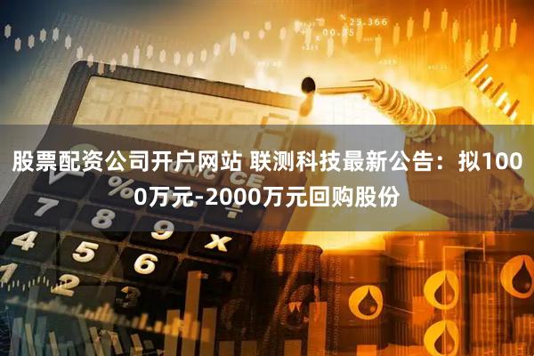 股票配资公司开户网站 联测科技最新公告：拟1000万元-2000万元回购股份