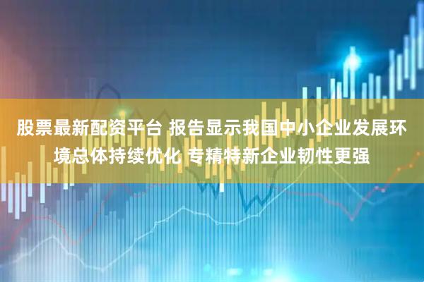 股票最新配资平台 报告显示我国中小企业发展环境总体持续优化 专精特新企业韧性更强
