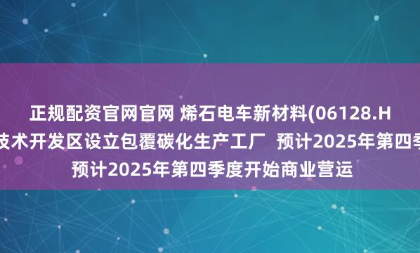 正规配资官网官网 烯石电车新材料(06128.HK)拟在宣城经济技术开发区设立包覆碳化生产工厂  预计2025年第四季度开始商业营运