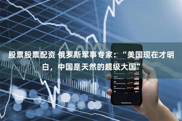 股票股票配资 俄罗斯军事专家：“美国现在才明白，中国是天然的超级大国”