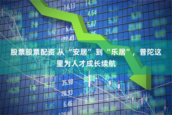 股票股票配资 从 “安居” 到 “乐居”，普陀这里为人才成长续航
