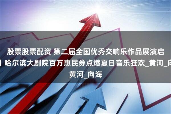 股票股票配资 第二届全国优秀交响乐作品展演启幕丨哈尔滨大剧院百万惠民券点燃夏日音乐狂欢_黄河_向海